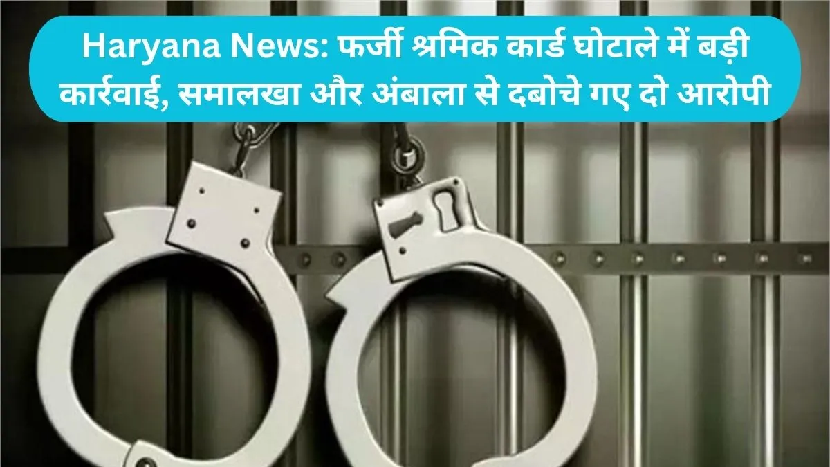 Haryana News: फर्जी श्रमिक कार्ड घोटाले में बड़ी कार्रवाई, समालखा और अंबाला से दबोचे गए दो आरोपी